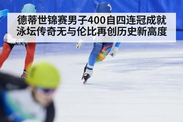 德蒂世锦赛男子400自四连冠成就泳坛传奇无与伦比再创历史新高度